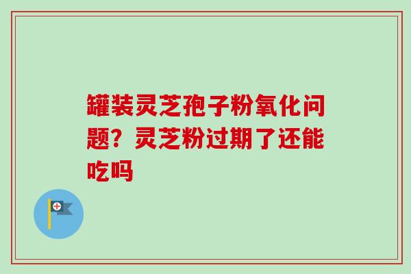 罐装灵芝孢子粉氧化问题?灵芝粉过期了还能吃吗-第1张图片-卓越灵芝孢子粉 罐装灵芝孢子粉氧化问题?灵芝粉过期了还能吃吗-第1张图片-卓越灵芝孢子粉