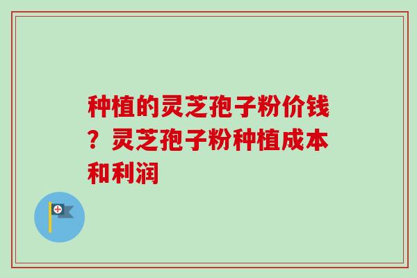 种植的灵芝孢子粉价钱？灵芝孢子粉种植成本和利润-第1张图片-卓越灵芝孢子粉