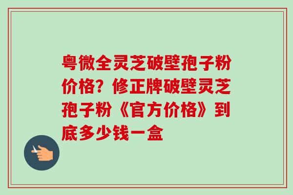 粤微全灵芝破壁孢子粉价格?修正牌破壁灵芝孢子粉《官方价格》到底多少钱一盒-第1张图片-卓越灵芝孢子粉 粤微全灵芝破壁孢子粉价格?修正牌破壁灵芝孢子粉《官方价格》到底多少钱一盒-第1张图片-卓越灵芝孢子粉