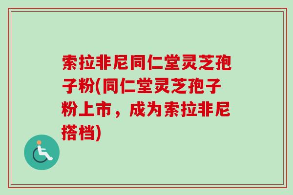 索拉非尼同仁堂灵芝孢子粉(同仁堂灵芝孢子粉上市，成为索拉非尼搭档)-第1张图片-卓越灵芝孢子粉
