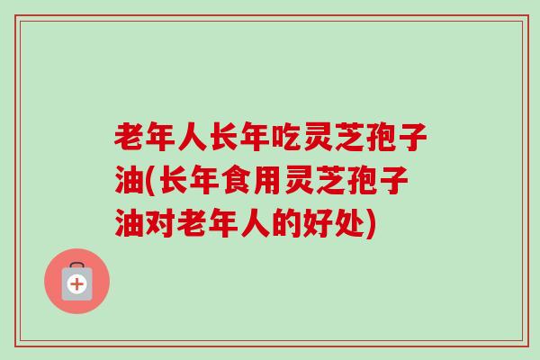 老年人长年吃灵芝孢子油(长年食用灵芝孢子油对老年人的好处)-第1张图片-卓越灵芝孢子粉 老年人长年吃灵芝孢子油(长年食用灵芝孢子油对老年人的好处)-第1张图片-卓越灵芝孢子粉