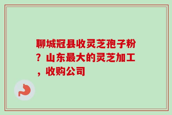 聊城冠县收灵芝孢子粉？山东最大的灵芝加工，收购公司-第1张图片-卓越灵芝孢子粉