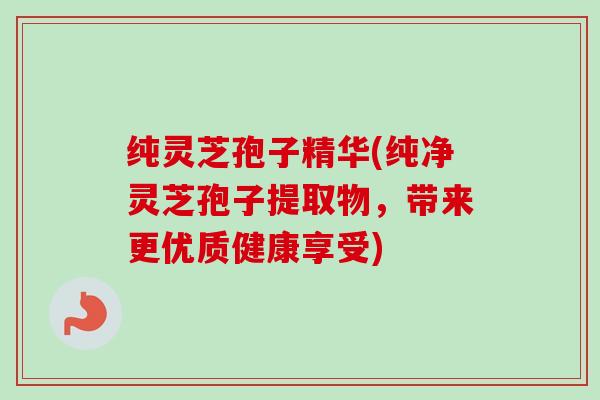 纯灵芝孢子精华(纯净灵芝孢子提取物,带来更优质健康享受)-第1张图片-卓越灵芝孢子粉 纯灵芝孢子精华(纯净灵芝孢子提取物,带来更优质健康享受)-第1张图片-卓越灵芝孢子粉