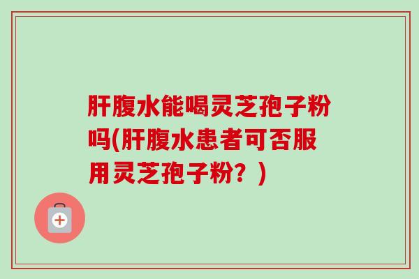 肝腹水能喝灵芝孢子粉吗(肝腹水患者可否服用灵芝孢子粉?)-第1张图片-卓越灵芝孢子粉 肝腹水能喝灵芝孢子粉吗(肝腹水患者可否服用灵芝孢子粉?)-第1张图片-卓越灵芝孢子粉