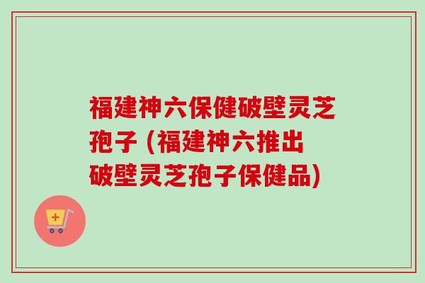 福建神六保健破壁灵芝孢子 (福建神六推出破壁灵芝孢子保健品)-第1张图片-卓越灵芝孢子粉 福建神六保健破壁灵芝孢子 (福建神六推出破壁灵芝孢子保健品)-第1张图片-卓越灵芝孢子粉
