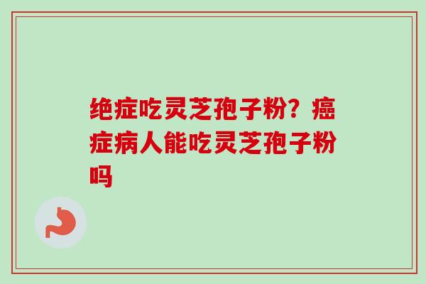 绝症吃灵芝孢子粉？癌症病人能吃灵芝孢子粉吗-第1张图片-卓越灵芝孢子粉