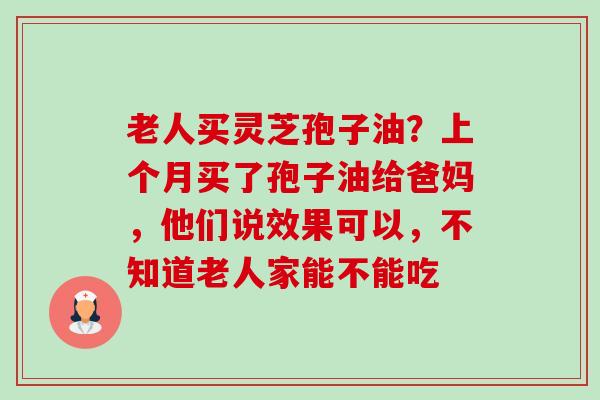 老人买灵芝孢子油?上个月买了孢子油给爸妈,他们说效果可以,不知道老人家能不能吃-第1张图片-卓越灵芝孢子粉 老人买灵芝孢子油?上个月买了孢子油给爸妈,他们说效果可以,不知道老人家能不能吃-第1张图片-卓越灵芝孢子粉
