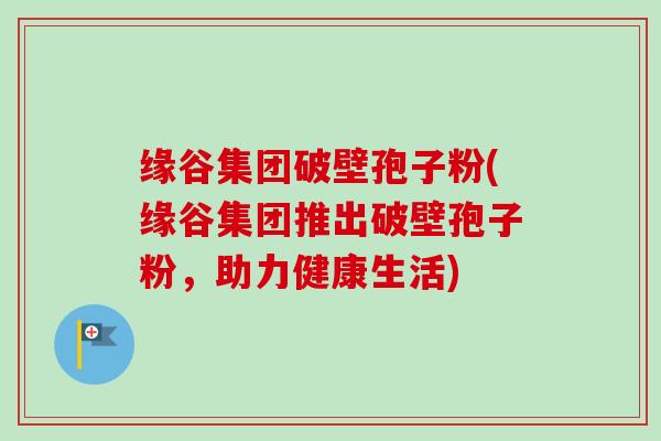 缘谷集团破壁孢子粉(缘谷集团推出破壁孢子粉，助力健康生活)-第1张图片-卓越灵芝孢子粉
