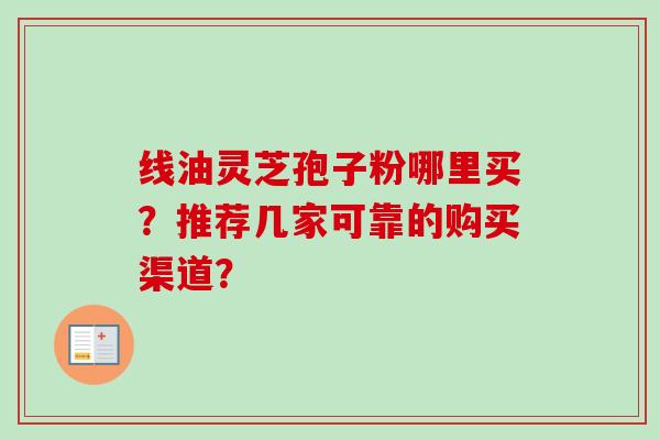 线油灵芝孢子粉哪里买?推荐几家可靠的购买渠道?-第1张图片-卓越灵芝孢子粉 线油灵芝孢子粉哪里买?推荐几家可靠的购买渠道?-第1张图片-卓越灵芝孢子粉