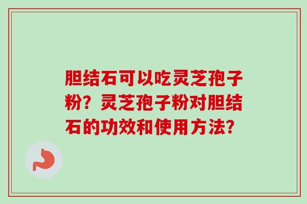 胆结石可以吃灵芝孢子粉？灵芝孢子粉对胆结石的功效和使用方法？-第1张图片-卓越灵芝孢子粉