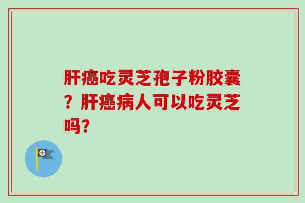 肝癌吃灵芝孢子粉胶囊？肝癌病人可以吃灵芝吗？-第1张图片-卓越灵芝孢子粉