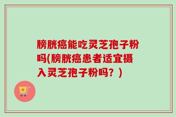 膀胱癌能吃灵芝孢子粉吗(膀胱癌患者适宜摄入灵芝孢子粉吗?)-第1张图片-卓越灵芝孢子粉 膀胱癌能吃灵芝孢子粉吗(膀胱癌患者适宜摄入灵芝孢子粉吗?)-第1张图片-卓越灵芝孢子粉