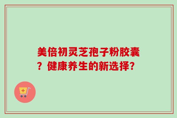 美倍初灵芝孢子粉胶囊?健康养生的新选择?-第1张图片-卓越灵芝孢子粉 美倍初灵芝孢子粉胶囊?健康养生的新选择?-第1张图片-卓越灵芝孢子粉