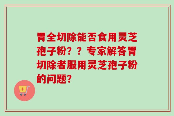 胃全切除能否食用灵芝孢子粉??专家解答胃切除者服用灵芝孢子粉的问题?-第1张图片-卓越灵芝孢子粉 胃全切除能否食用灵芝孢子粉??专家解答胃切除者服用灵芝孢子粉的问题?-第1张图片-卓越灵芝孢子粉