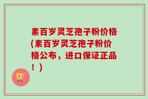 素百岁灵芝孢子粉价格(素百岁灵芝孢子粉价格公布，进口保证正品！)-第1张图片-卓越灵芝孢子粉