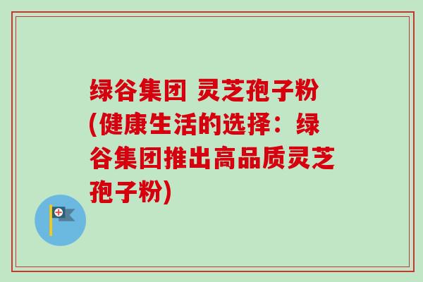 绿谷集团 灵芝孢子粉(健康生活的选择:绿谷集团推出高品质灵芝孢子粉)-第1张图片-卓越灵芝孢子粉 绿谷集团 灵芝孢子粉(健康生活的选择:绿谷集团推出高品质灵芝孢子粉)-第1张图片-卓越灵芝孢子粉