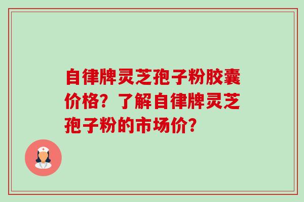 自律牌灵芝孢子粉胶囊价格？了解自律牌灵芝孢子粉的市场价？-第1张图片-卓越灵芝孢子粉