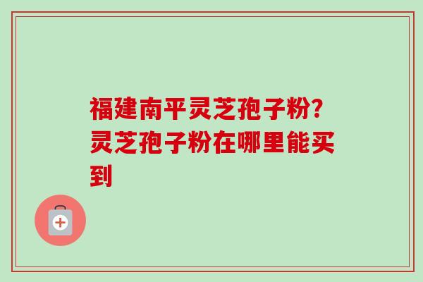 福建南平灵芝孢子粉?灵芝孢子粉在哪里能买到-第1张图片-卓越灵芝孢子粉 福建南平灵芝孢子粉?灵芝孢子粉在哪里能买到-第1张图片-卓越灵芝孢子粉