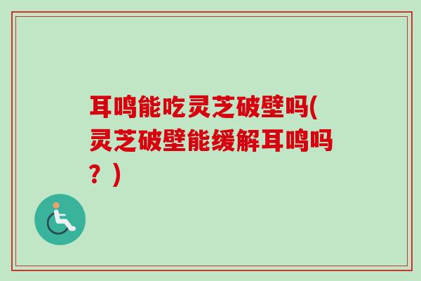 耳鸣能吃灵芝破壁吗(灵芝破壁能缓解耳鸣吗？)-第1张图片-卓越灵芝孢子粉