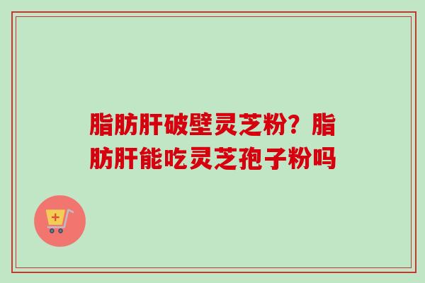 脂肪肝破壁灵芝粉？脂肪肝能吃灵芝孢子粉吗-第1张图片-卓越灵芝孢子粉