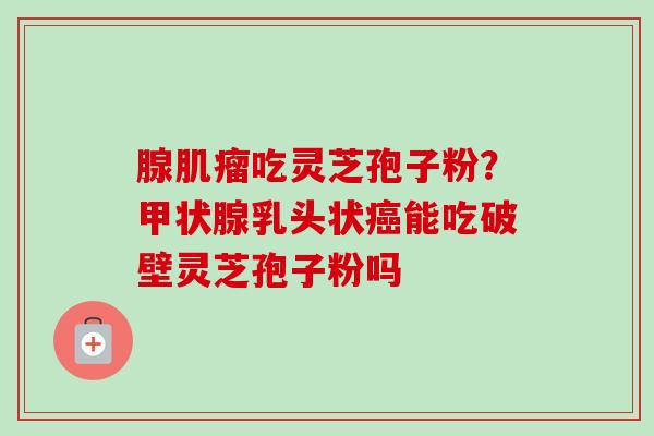 腺肌瘤吃灵芝孢子粉?甲状腺乳头状癌能吃破壁灵芝孢子粉吗-第1张图片-卓越灵芝孢子粉 腺肌瘤吃灵芝孢子粉?甲状腺乳头状癌能吃破壁灵芝孢子粉吗-第1张图片-卓越灵芝孢子粉