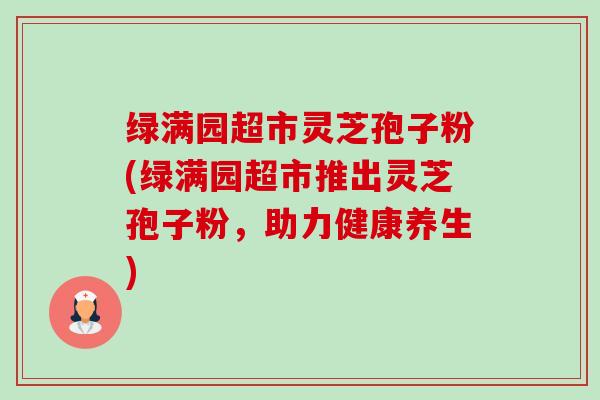 绿满园超市灵芝孢子粉(绿满园超市推出灵芝孢子粉,助力健康养生)-第1张图片-卓越灵芝孢子粉 绿满园超市灵芝孢子粉(绿满园超市推出灵芝孢子粉,助力健康养生)-第1张图片-卓越灵芝孢子粉