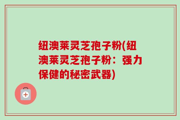 纽澳莱灵芝孢子粉(纽澳莱灵芝孢子粉:强力保健的秘密武器)-第1张图片-卓越灵芝孢子粉 纽澳莱灵芝孢子粉(纽澳莱灵芝孢子粉:强力保健的秘密武器)-第1张图片-卓越灵芝孢子粉