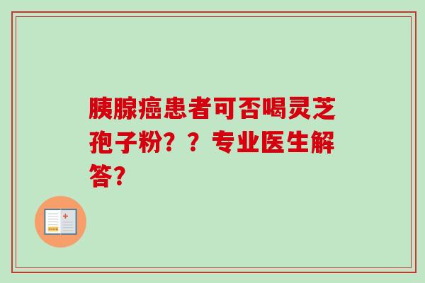 胰腺癌患者可否喝灵芝孢子粉??专业医生解答?-第1张图片-卓越灵芝孢子粉 胰腺癌患者可否喝灵芝孢子粉??专业医生解答?-第1张图片-卓越灵芝孢子粉