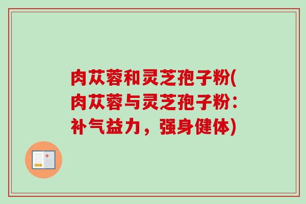 肉苁蓉和灵芝孢子粉(肉苁蓉与灵芝孢子粉：补气益力，强身健体)-第1张图片-卓越灵芝孢子粉