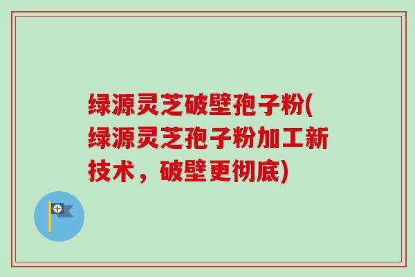 绿源灵芝破壁孢子粉(绿源灵芝孢子粉加工新技术,破壁更彻底)-第1张图片-卓越灵芝孢子粉 绿源灵芝破壁孢子粉(绿源灵芝孢子粉加工新技术,破壁更彻底)-第1张图片-卓越灵芝孢子粉