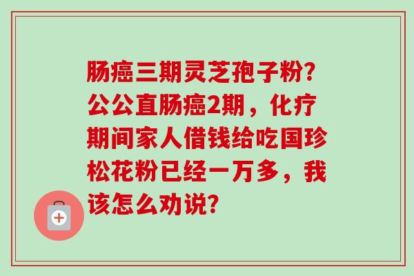 肠癌三期灵芝孢子粉?公公直肠癌2期,化疗期间家人借钱给吃国珍松花粉已经一万多,我该怎么劝说?-第1张图片-卓越灵芝孢子粉 肠癌三期灵芝孢子粉?公公直肠癌2期,化疗期间家人借钱给吃国珍松花粉已经一万多,我该怎么劝说?-第1张图片-卓越灵芝孢子粉