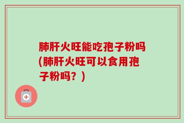 肺肝火旺能吃孢子粉吗(肺肝火旺可以食用孢子粉吗？)-第1张图片-卓越灵芝孢子粉