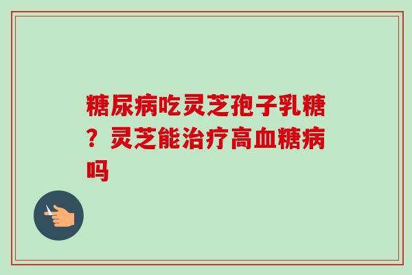 糖尿病吃灵芝孢子乳糖?灵芝能治疗高血糖病吗-第1张图片-卓越灵芝孢子粉 糖尿病吃灵芝孢子乳糖?灵芝能治疗高血糖病吗-第1张图片-卓越灵芝孢子粉