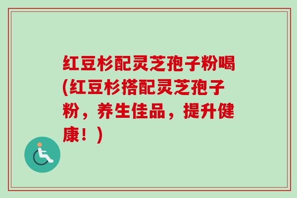 红豆杉配灵芝孢子粉喝(红豆杉搭配灵芝孢子粉，养生佳品，提升健康！)-第1张图片-卓越灵芝孢子粉