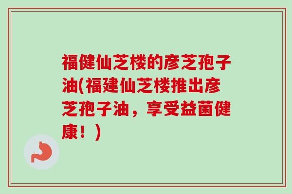 福健仙芝楼的彦芝孢子油(福建仙芝楼推出彦芝孢子油,享受益菌健康!)-第1张图片-卓越灵芝孢子粉 福健仙芝楼的彦芝孢子油(福建仙芝楼推出彦芝孢子油,享受益菌健康!)-第1张图片-卓越灵芝孢子粉