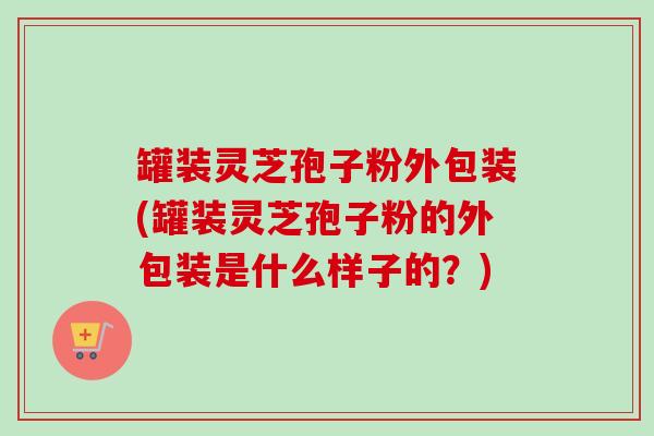 罐装灵芝孢子粉外包装(罐装灵芝孢子粉的外包装是什么样子的?)-第1张图片-卓越灵芝孢子粉 罐装灵芝孢子粉外包装(罐装灵芝孢子粉的外包装是什么样子的?)-第1张图片-卓越灵芝孢子粉