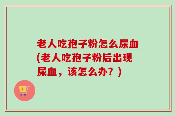老人吃孢子粉怎么尿血(老人吃孢子粉后出现尿血，该怎么办？)-第1张图片-卓越灵芝孢子粉