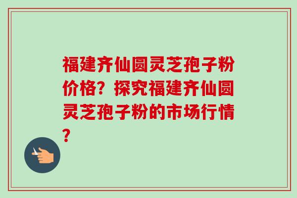 福建齐仙圆灵芝孢子粉价格?探究福建齐仙圆灵芝孢子粉的市场行情?-第1张图片-卓越灵芝孢子粉 福建齐仙圆灵芝孢子粉价格?探究福建齐仙圆灵芝孢子粉的市场行情?-第1张图片-卓越灵芝孢子粉
