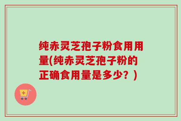 纯赤灵芝孢子粉食用用量(纯赤灵芝孢子粉的正确食用量是多少？)-第1张图片-卓越灵芝孢子粉