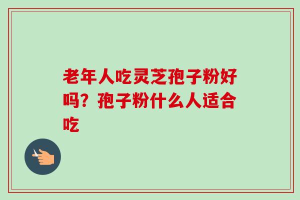 老年人吃灵芝孢子粉好吗？孢子粉什么人适合吃-第1张图片-卓越灵芝孢子粉
