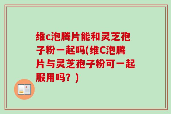 维c泡腾片能和灵芝孢子粉一起吗(维C泡腾片与灵芝孢子粉可一起服用吗？)-第1张图片-卓越灵芝孢子粉