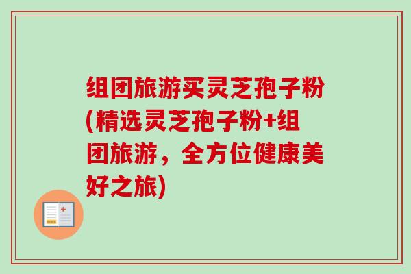 组团旅游买灵芝孢子粉(精选灵芝孢子粉+组团旅游,全方位健康美好之旅)-第1张图片-卓越灵芝孢子粉 组团旅游买灵芝孢子粉(精选灵芝孢子粉+组团旅游,全方位健康美好之旅)-第1张图片-卓越灵芝孢子粉