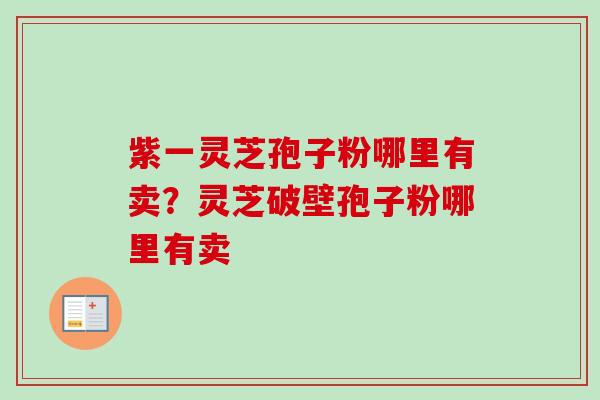紫一灵芝孢子粉哪里有卖？灵芝破壁孢子粉哪里有卖-第1张图片-卓越灵芝孢子粉