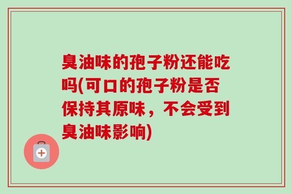 臭油味的孢子粉还能吃吗(可口的孢子粉是否保持其原味,不会受到臭油味影响)-第1张图片-卓越灵芝孢子粉 臭油味的孢子粉还能吃吗(可口的孢子粉是否保持其原味,不会受到臭油味影响)-第1张图片-卓越灵芝孢子粉