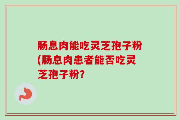 肠息肉能吃灵芝孢子粉(肠息肉患者能否吃灵芝孢子粉?-第1张图片-卓越灵芝孢子粉 肠息肉能吃灵芝孢子粉(肠息肉患者能否吃灵芝孢子粉?-第1张图片-卓越灵芝孢子粉