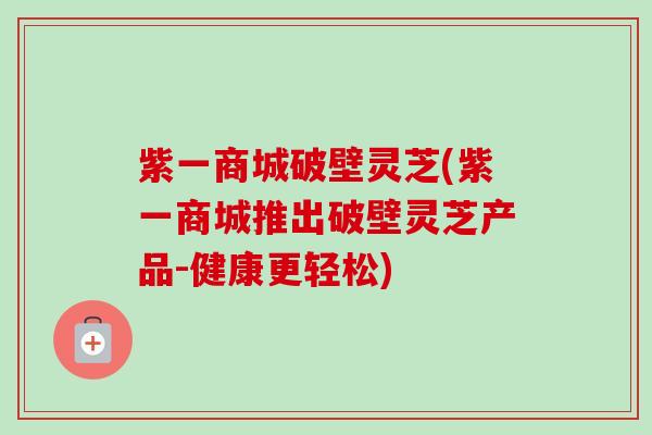 紫一商城破壁灵芝(紫一商城推出破壁灵芝产品-健康更轻松)-第1张图片-卓越灵芝孢子粉 紫一商城破壁灵芝(紫一商城推出破壁灵芝产品-健康更轻松)-第1张图片-卓越灵芝孢子粉