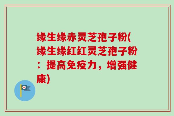 缘生缘赤灵芝孢子粉(缘生缘红红灵芝孢子粉:提高免疫力,增强健康)-第1张图片-卓越灵芝孢子粉 缘生缘赤灵芝孢子粉(缘生缘红红灵芝孢子粉:提高免疫力,增强健康)-第1张图片-卓越灵芝孢子粉