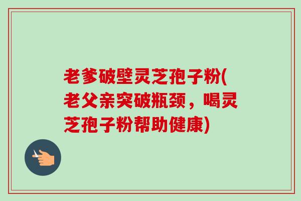 老爹破壁灵芝孢子粉(老父亲突破瓶颈，喝灵芝孢子粉帮助健康)-第1张图片-卓越灵芝孢子粉