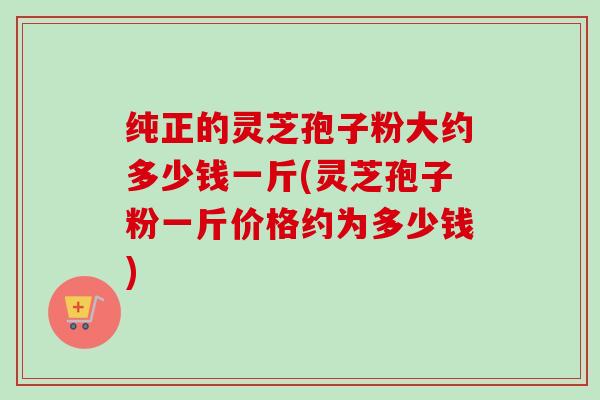 纯正的灵芝孢子粉大约多少钱一斤(灵芝孢子粉一斤价格约为多少钱)-第1张图片-卓越灵芝孢子粉 纯正的灵芝孢子粉大约多少钱一斤(灵芝孢子粉一斤价格约为多少钱)-第1张图片-卓越灵芝孢子粉