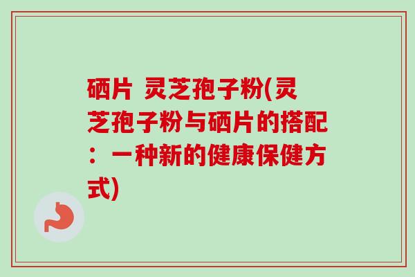 硒片 灵芝孢子粉(灵芝孢子粉与硒片的搭配:一种新的健康保健方式)-第1张图片-卓越灵芝孢子粉 硒片 灵芝孢子粉(灵芝孢子粉与硒片的搭配:一种新的健康保健方式)-第1张图片-卓越灵芝孢子粉